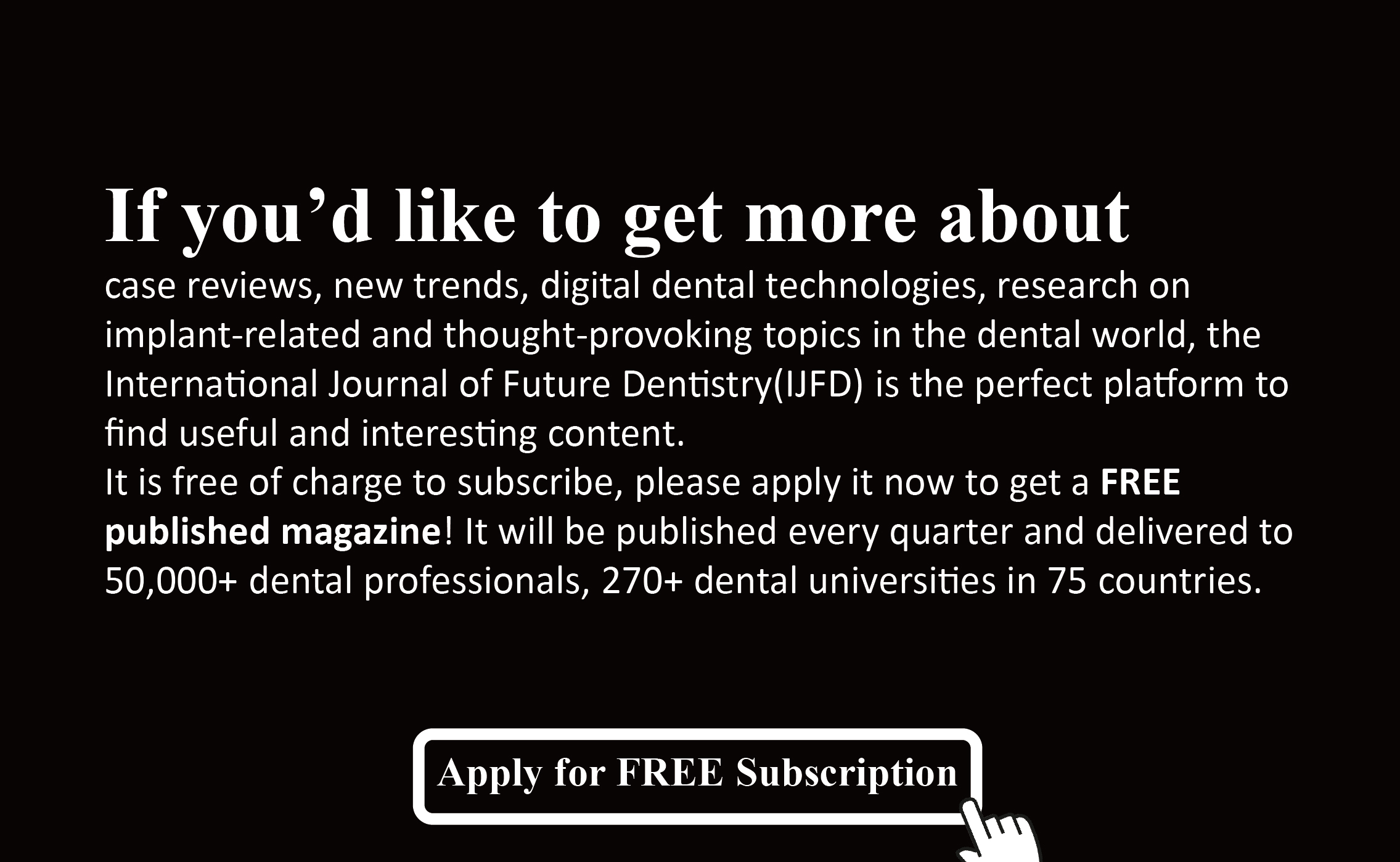 International Journal of Future Dentistry(IJFD). It is free of charge to subscribe, please apply it now to get a FREE published magazine! It will be published every quarter and delivered to 50,000+ dental professionals, 270+ dental universities in 75 countries. 
